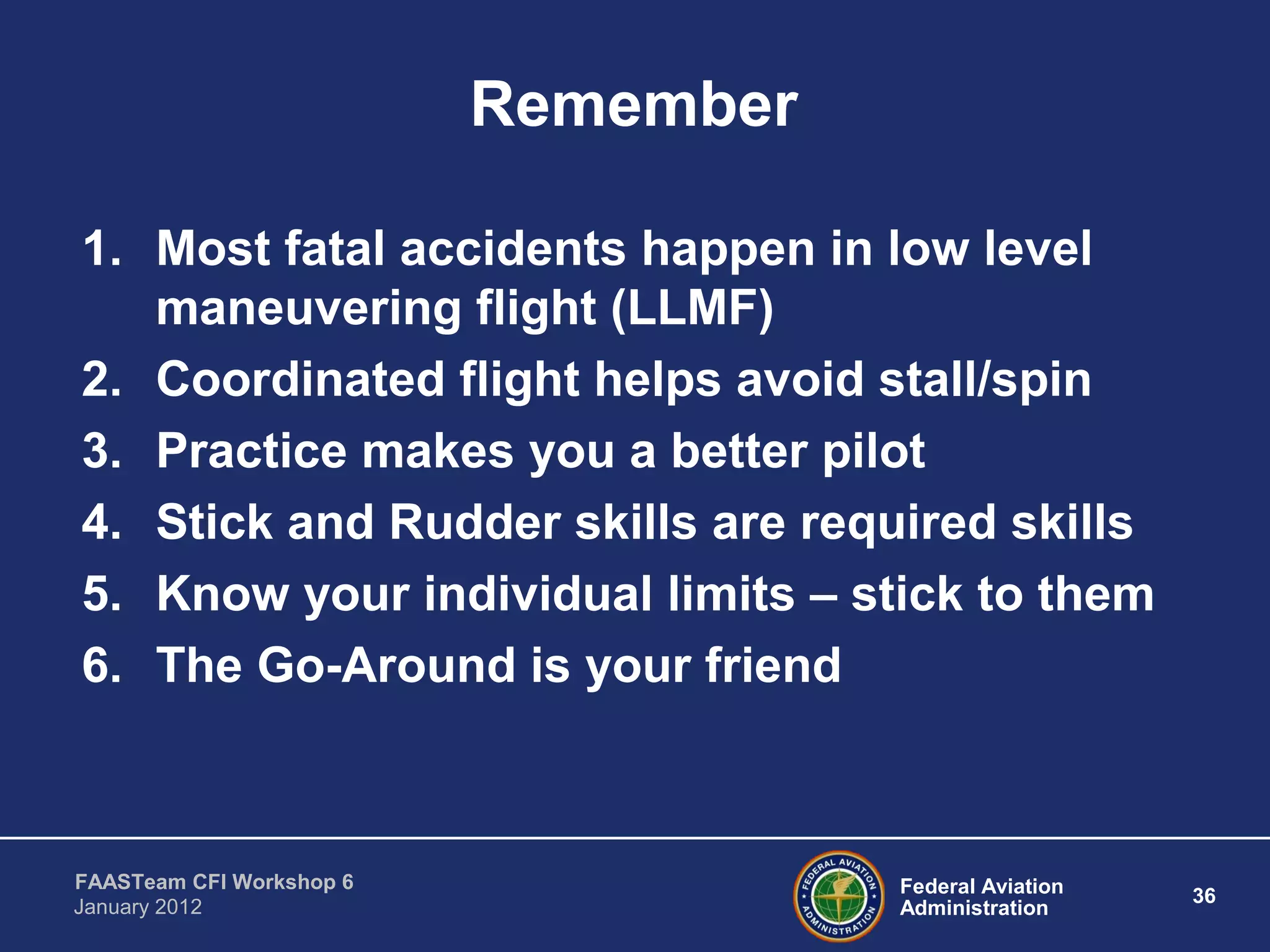 Federal Aviation
Administration
36
FAASTeam CFI Workshop 6
January 2012
Remember
1. Most fatal accidents happen in low level
maneuvering flight (LLMF)
2. Coordinated flight helps avoid stall/spin
3. Practice makes you a better pilot
4. Stick and Rudder skills are required skills
5. Know your individual limits – stick to them
6. The Go-Around is your friend
 
