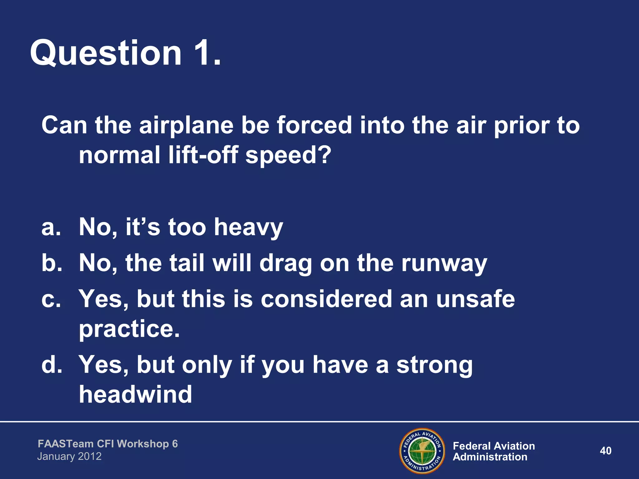 Federal Aviation
Administration
40
FAASTeam CFI Workshop 6
January 2012
Question 1.
Can the airplane be forced into the air prior to
normal lift-off speed?
a. No, it’s too heavy
b. No, the tail will drag on the runway
c. Yes, but this is considered an unsafe
practice.
d. Yes, but only if you have a strong
headwind
 