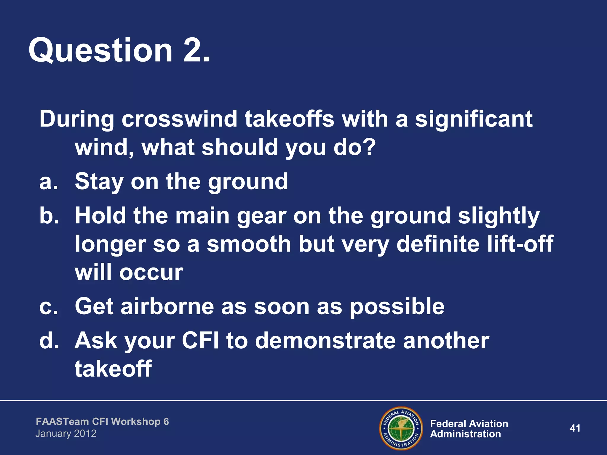 Federal Aviation
Administration
41
FAASTeam CFI Workshop 6
January 2012
Question 2.
During crosswind takeoffs with a significant
wind, what should you do?
a. Stay on the ground
b. Hold the main gear on the ground slightly
longer so a smooth but very definite lift-off
will occur
c. Get airborne as soon as possible
d. Ask your CFI to demonstrate another
takeoff
 