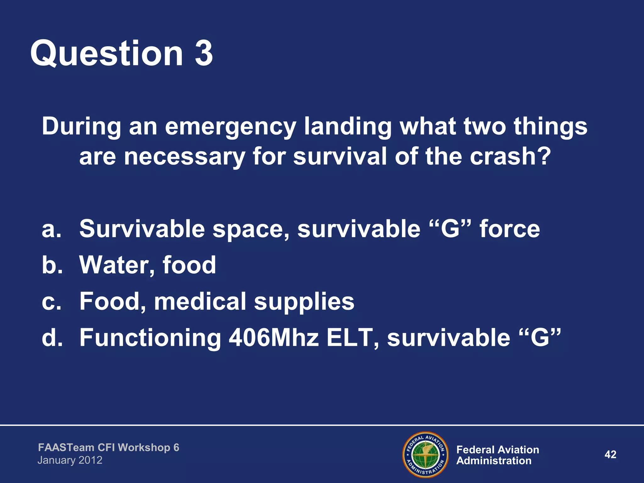 Federal Aviation
Administration
42
FAASTeam CFI Workshop 6
January 2012
Question 3
During an emergency landing what two things
are necessary for survival of the crash?
a. Survivable space, survivable “G” force
b. Water, food
c. Food, medical supplies
d. Functioning 406Mhz ELT, survivable “G”
 