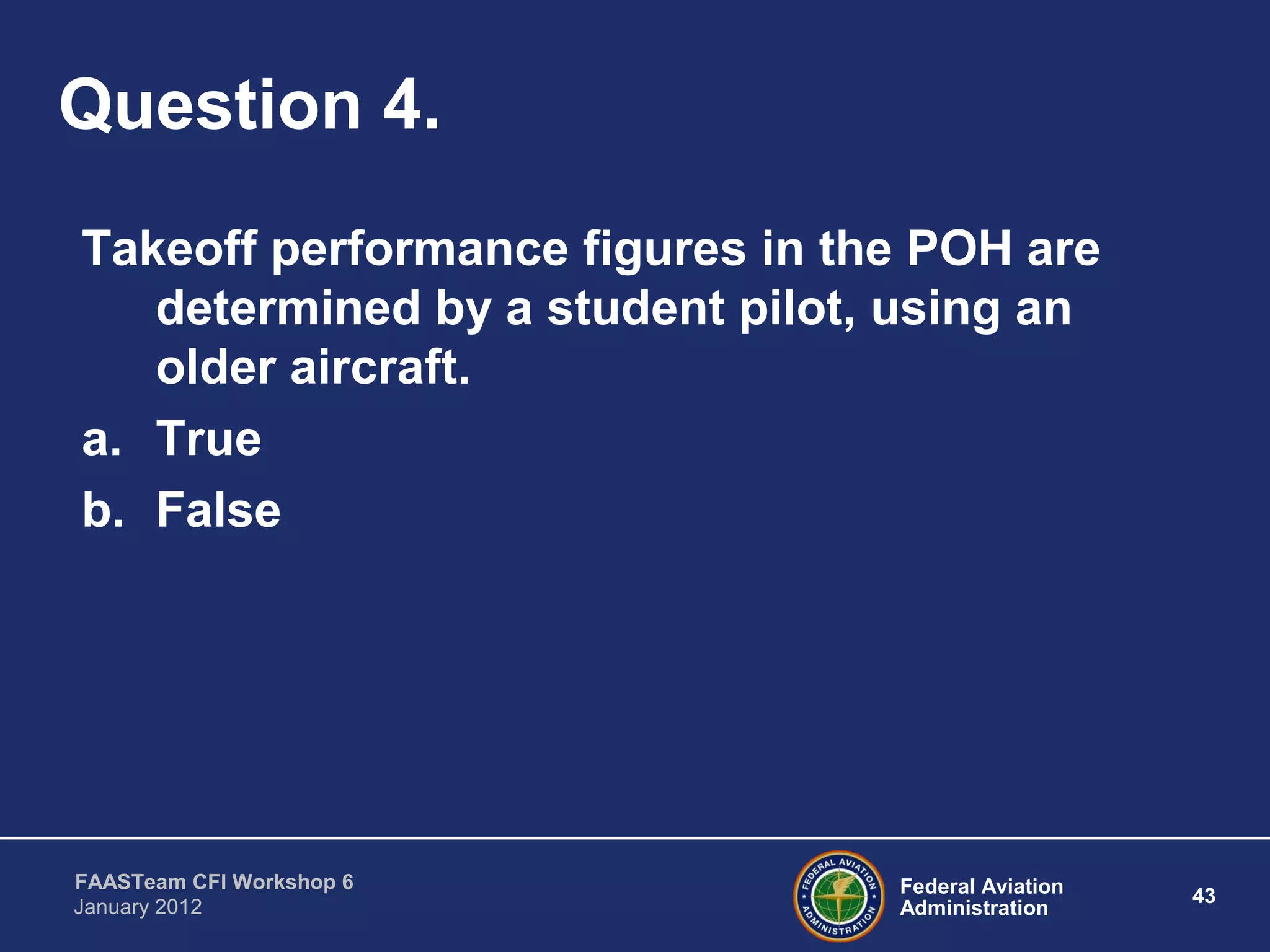 Federal Aviation
Administration
43
FAASTeam CFI Workshop 6
January 2012
Question 4.
Takeoff performance figures in the POH are
determined by a student pilot, using an
older aircraft.
a. True
b. False
 