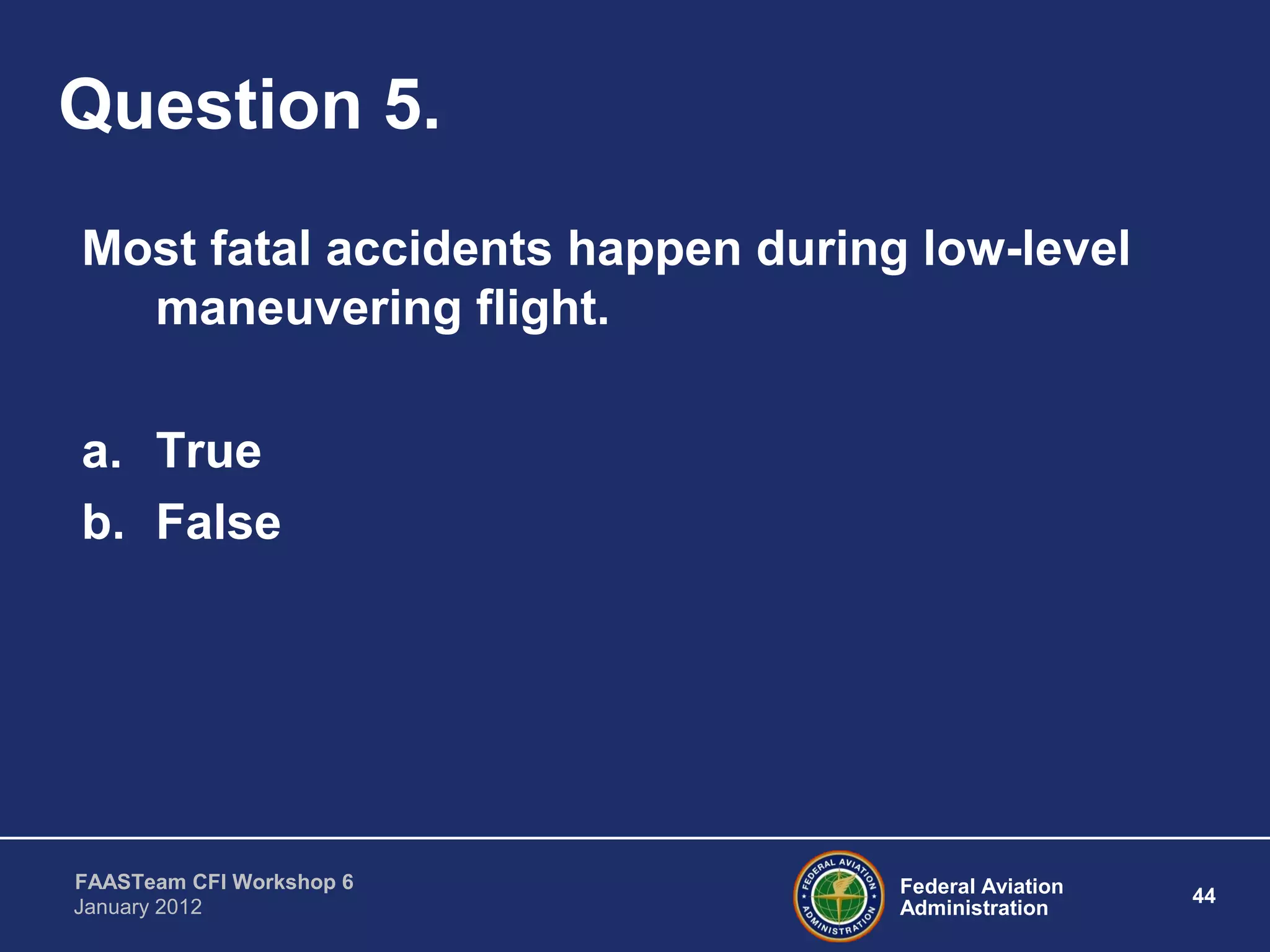 Federal Aviation
Administration
44
FAASTeam CFI Workshop 6
January 2012
Question 5.
Most fatal accidents happen during low-level
maneuvering flight.
a. True
b. False
 