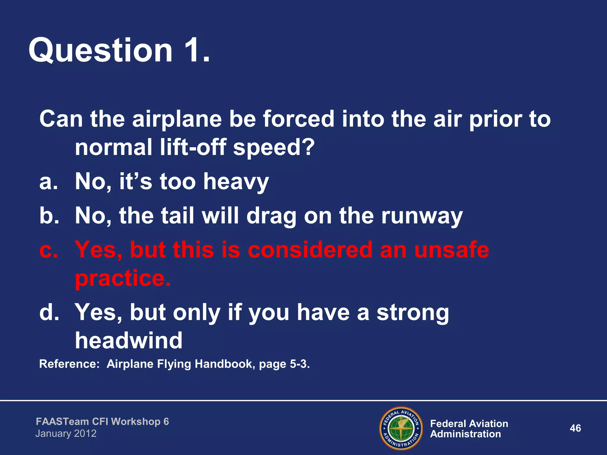 Federal Aviation
Administration
46
FAASTeam CFI Workshop 6
January 2012
Question 1.
Can the airplane be forced into the air prior to
normal lift-off speed?
a. No, it’s too heavy
b. No, the tail will drag on the runway
c. Yes, but this is considered an unsafe
practice.
d. Yes, but only if you have a strong
headwind
Reference: Airplane Flying Handbook, page 5-3.
 