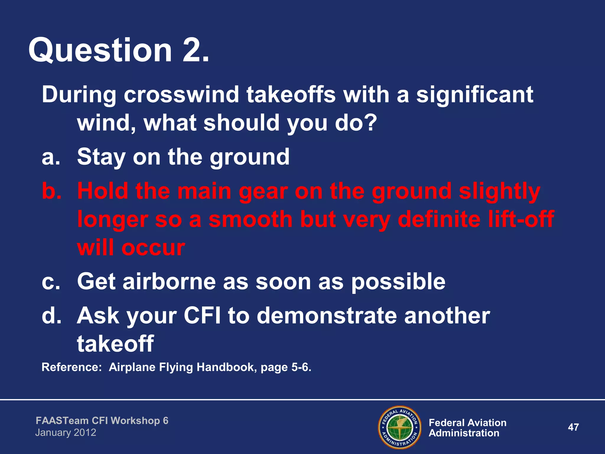Federal Aviation
Administration
47
FAASTeam CFI Workshop 6
January 2012
Question 2.
During crosswind takeoffs with a significant
wind, what should you do?
a. Stay on the ground
b. Hold the main gear on the ground slightly
longer so a smooth but very definite lift-off
will occur
c. Get airborne as soon as possible
d. Ask your CFI to demonstrate another
takeoff
Reference: Airplane Flying Handbook, page 5-6.
 