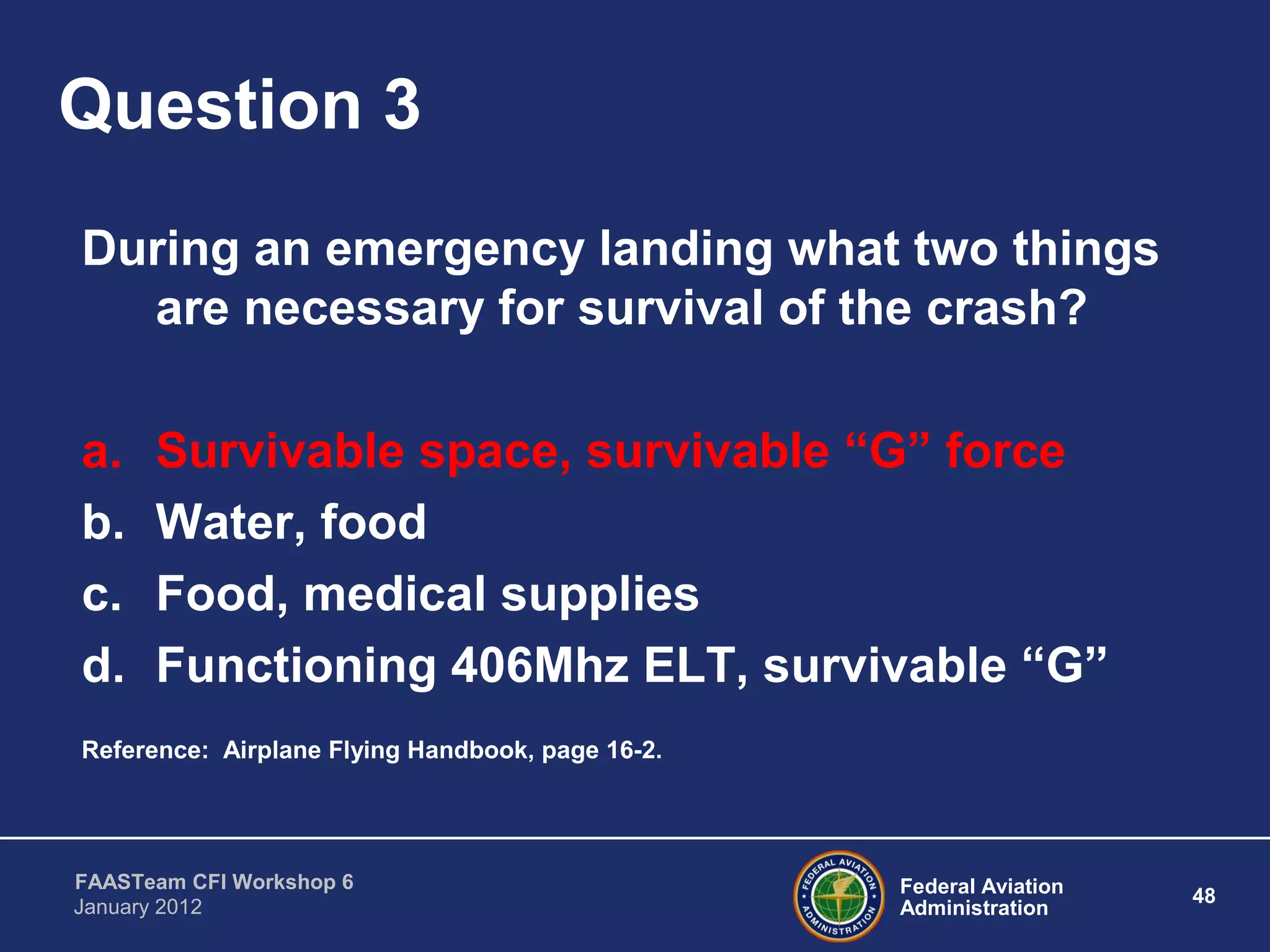 Federal Aviation
Administration
48
FAASTeam CFI Workshop 6
January 2012
Question 3
During an emergency landing what two things
are necessary for survival of the crash?
a. Survivable space, survivable “G” force
b. Water, food
c. Food, medical supplies
d. Functioning 406Mhz ELT, survivable “G”
Reference: Airplane Flying Handbook, page 16-2.
 