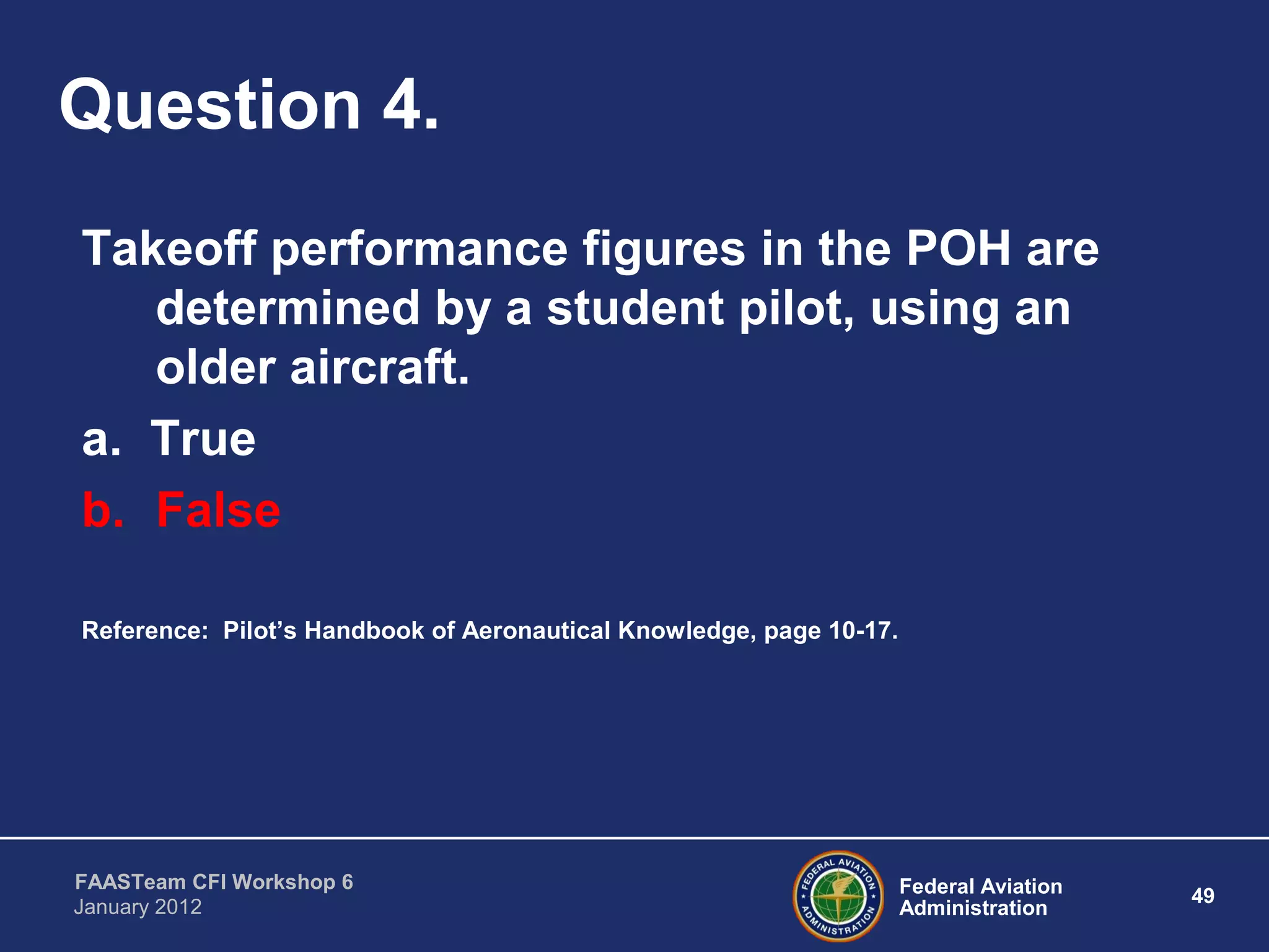 Federal Aviation
Administration
49
FAASTeam CFI Workshop 6
January 2012
Question 4.
Takeoff performance figures in the POH are
determined by a student pilot, using an
older aircraft.
a. True
b. False
Reference: Pilot’s Handbook of Aeronautical Knowledge, page 10-17.
 