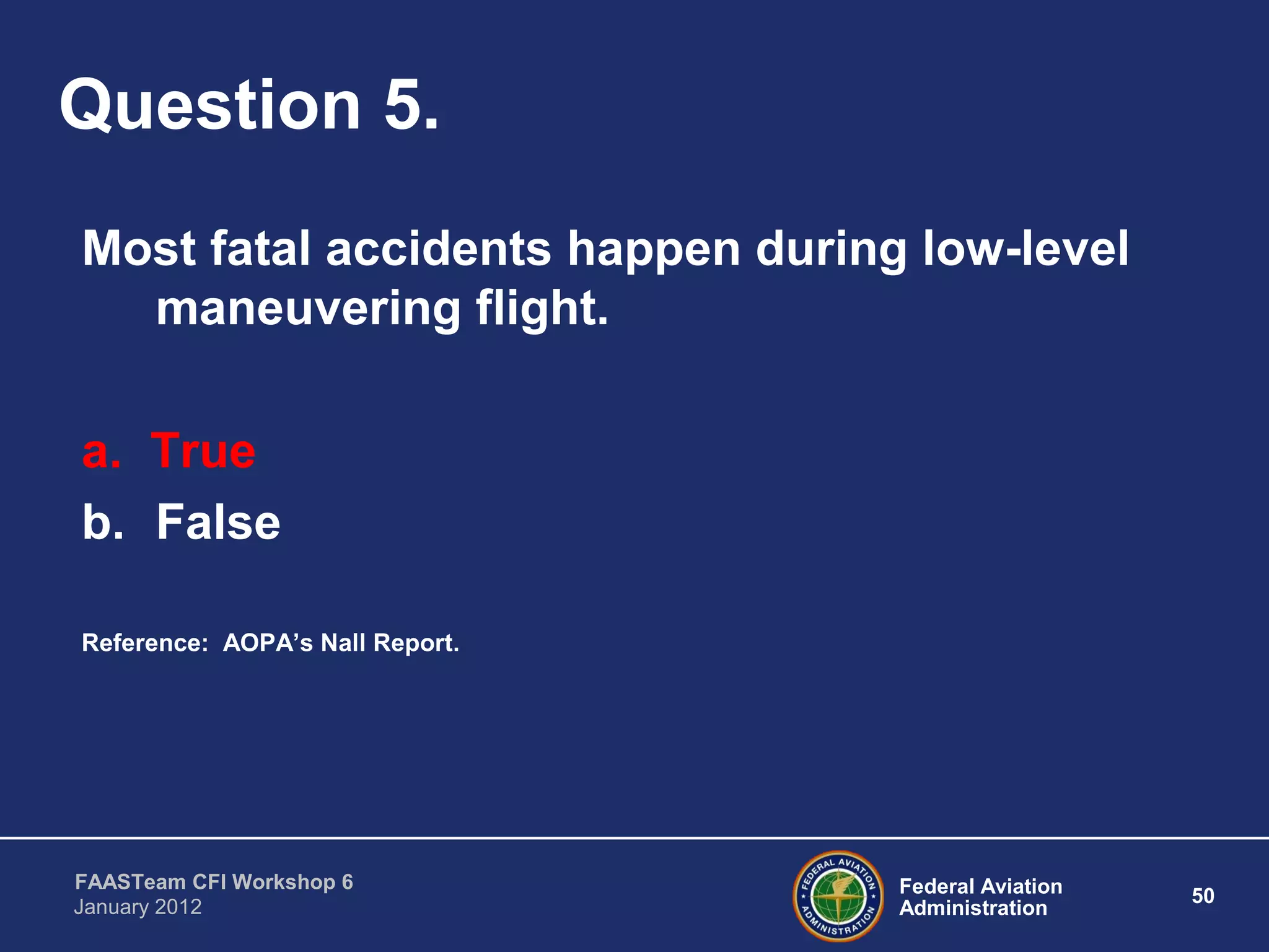 Federal Aviation
Administration
50
FAASTeam CFI Workshop 6
January 2012
Question 5.
Most fatal accidents happen during low-level
maneuvering flight.
a. True
b. False
Reference: AOPA’s Nall Report.
 
