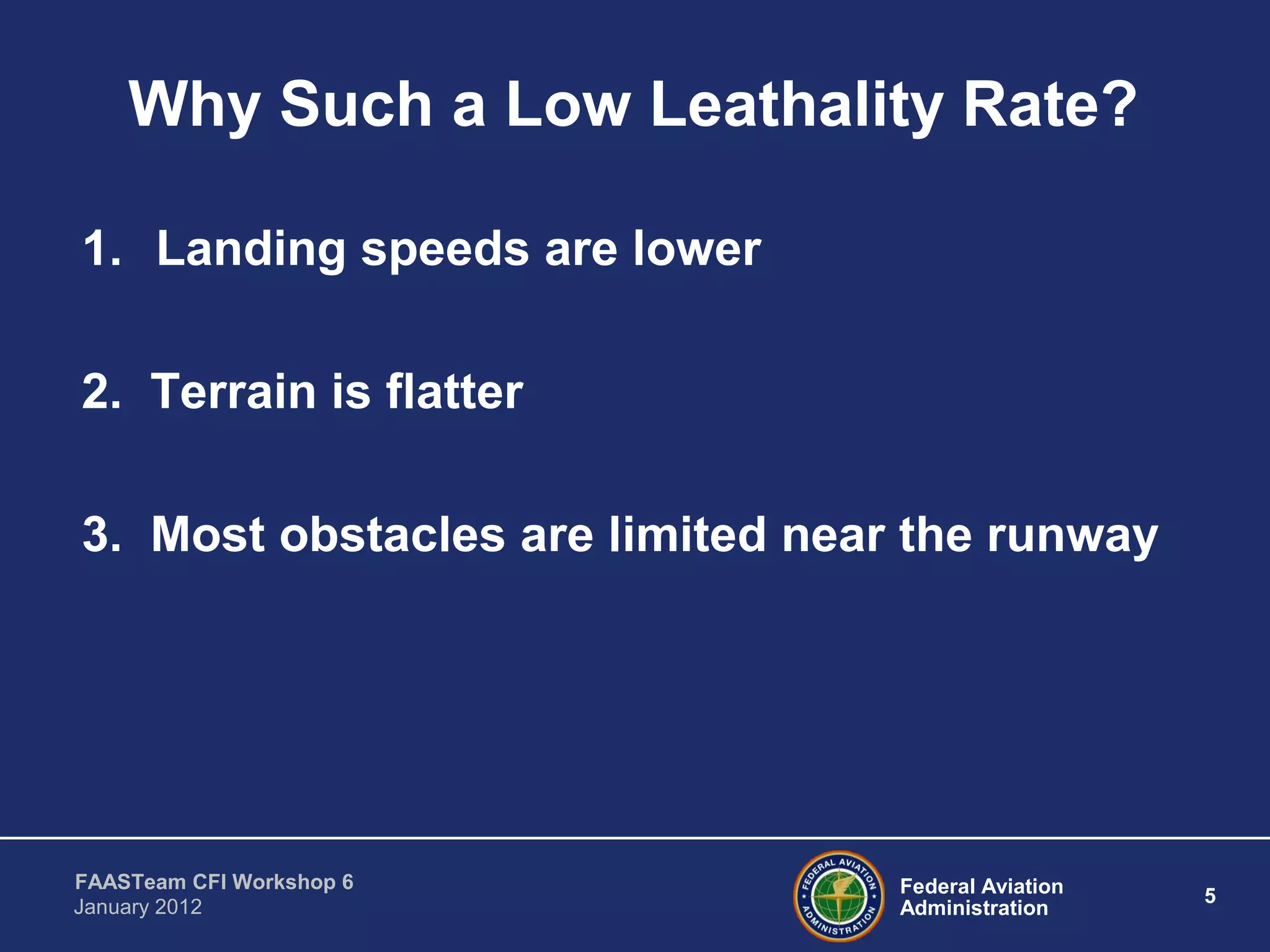 Federal Aviation
Administration
5
FAASTeam CFI Workshop 6
January 2012
Why Such a Low Leathality Rate?
1. Landing speeds are lower
2. Terrain is flatter
3. Most obstacles are limited near the runway
 