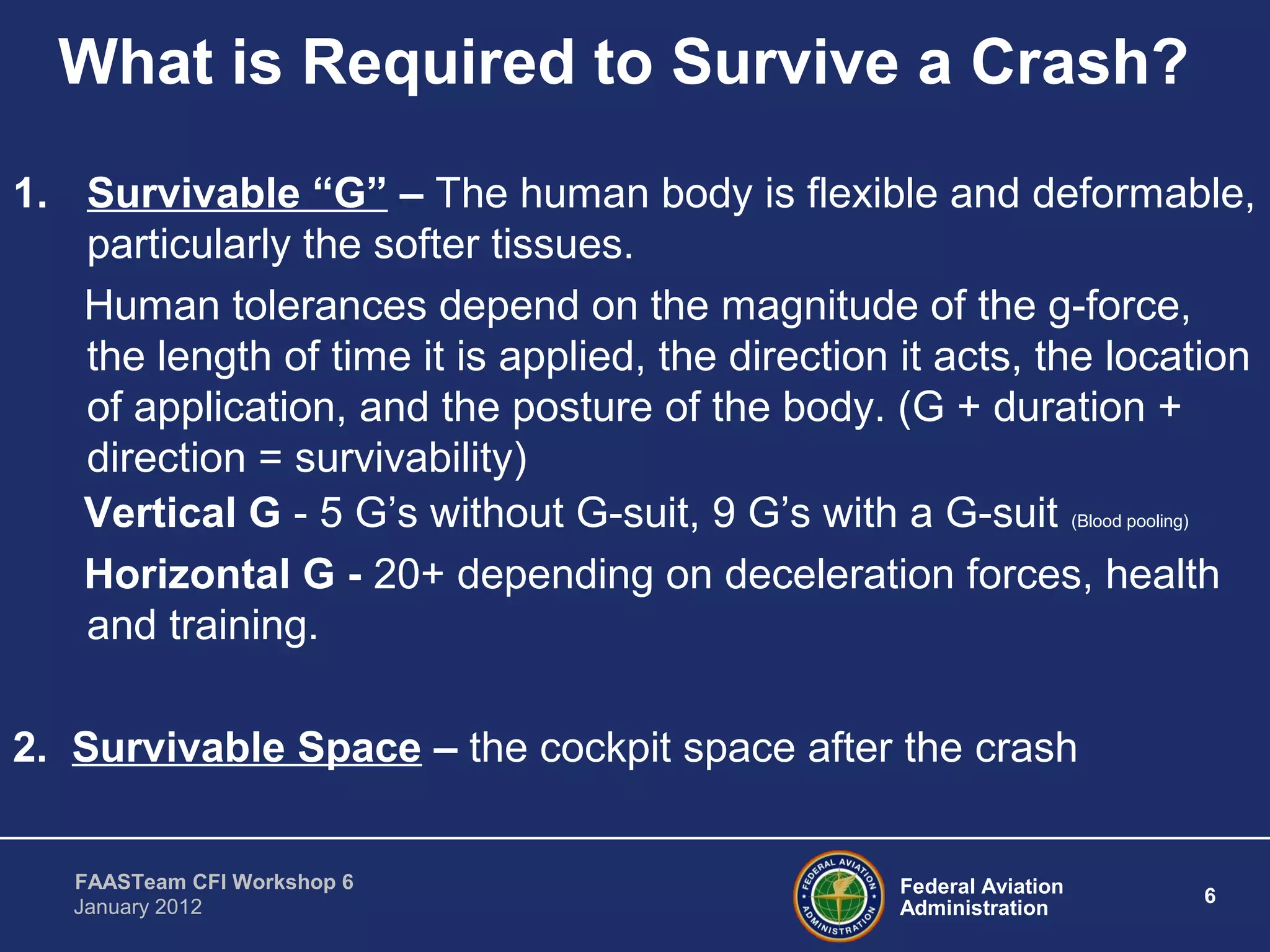 Federal Aviation
Administration
6
FAASTeam CFI Workshop 6
January 2012
What is Required to Survive a Crash?
1. Survivable “G” – The human body is flexible and deformable,
particularly the softer tissues.
Human tolerances depend on the magnitude of the g-force,
the length of time it is applied, the direction it acts, the location
of application, and the posture of the body. (G + duration +
direction = survivability)
Vertical G - 5 G’s without G-suit, 9 G’s with a G-suit (Blood pooling)
Horizontal G - 20+ depending on deceleration forces, health
and training.
2. Survivable Space – the cockpit space after the crash
 