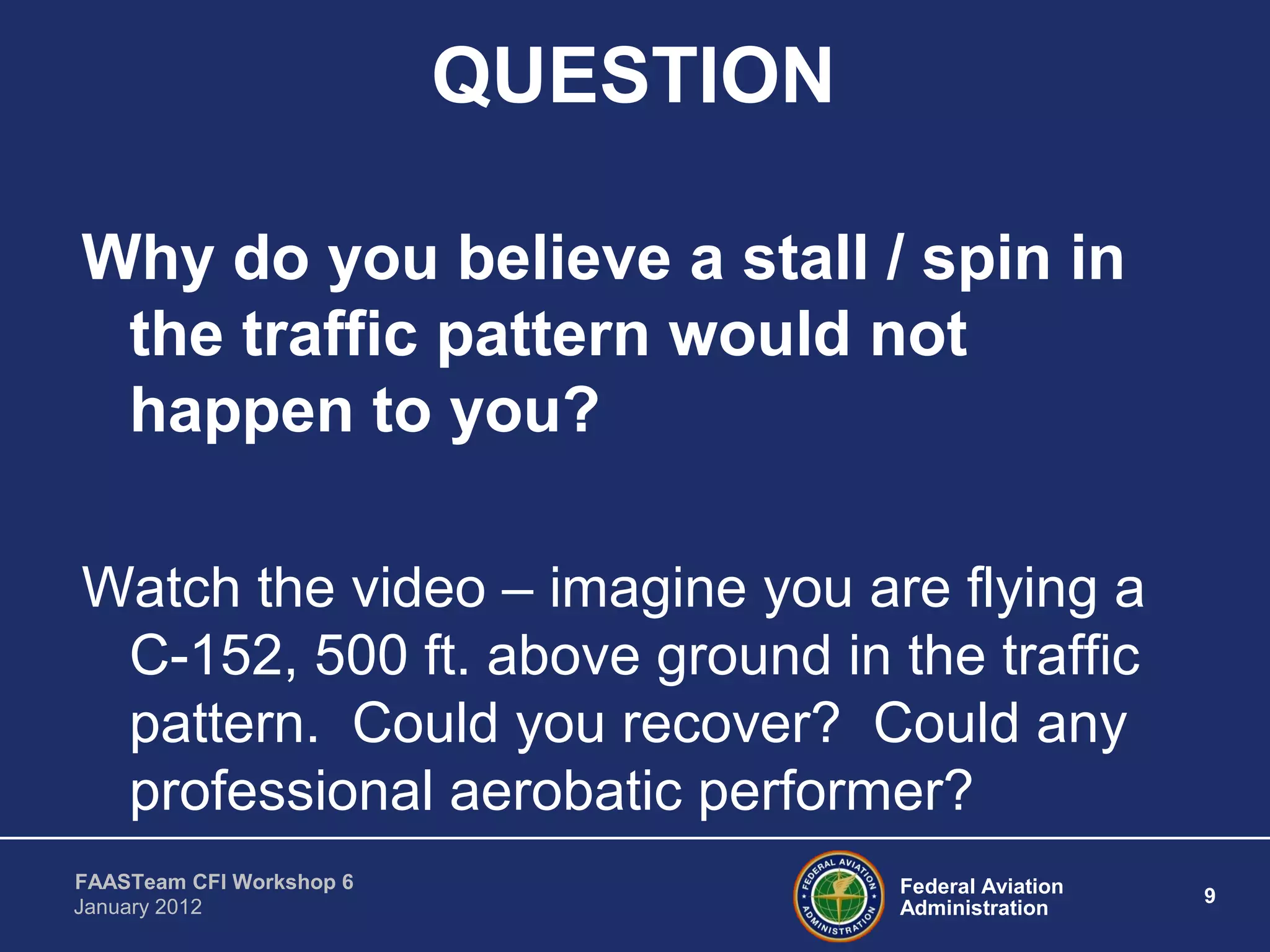 Federal Aviation
Administration
9
FAASTeam CFI Workshop 6
January 2012
QUESTION
Why do you believe a stall / spin in
the traffic pattern would not
happen to you?
Watch the video – imagine you are flying a
C-152, 500 ft. above ground in the traffic
pattern. Could you recover? Could any
professional aerobatic performer?
 