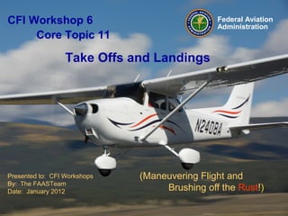 Presented to: CFI Workshops
By: The FAASTeam
Date: January 2012
Federal Aviation
Administration
(Maneuvering Flight and
Brushing off the Rust!)
CFI Workshop 6
Core Topic 11
Take Offs and Landings
 