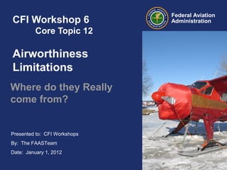 Presented to: CFI Workshops
By: The FAASTeam
Date: January 1, 2012
Federal Aviation
AdministrationCFI Workshop 6
Core Topic 12
Airworthiness
Limitations
Where do they Really
come from?
 