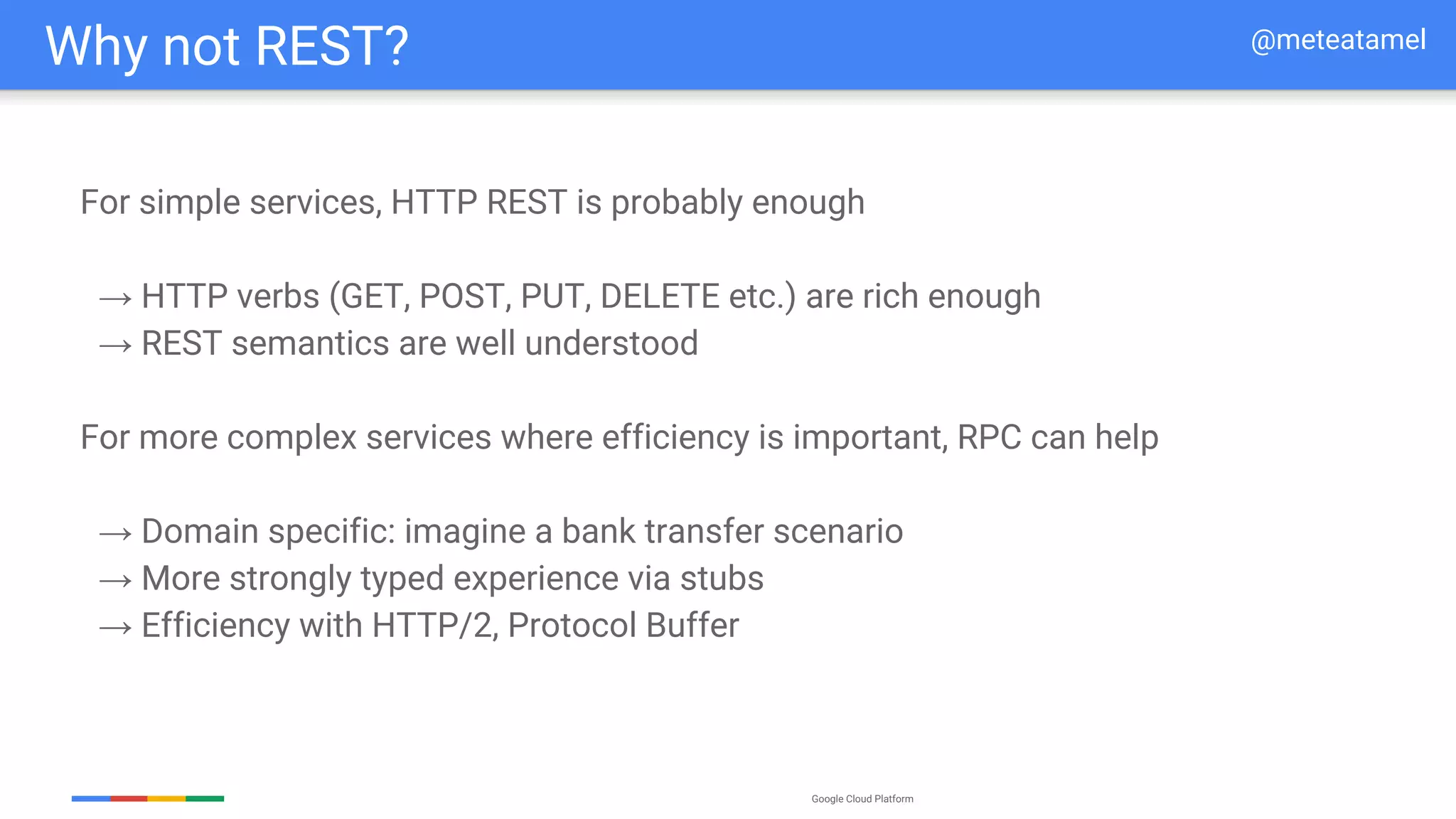 Google Cloud Platform
For simple services, HTTP REST is probably enough
→ HTTP verbs (GET, POST, PUT, DELETE etc.) are rich enough
→ REST semantics are well understood
For more complex services where efficiency is important, RPC can help
→ Domain specific: imagine a bank transfer scenario
→ More strongly typed experience via stubs
→ Efficiency with HTTP/2, Protocol Buffer
Why not REST? @meteatamel
 