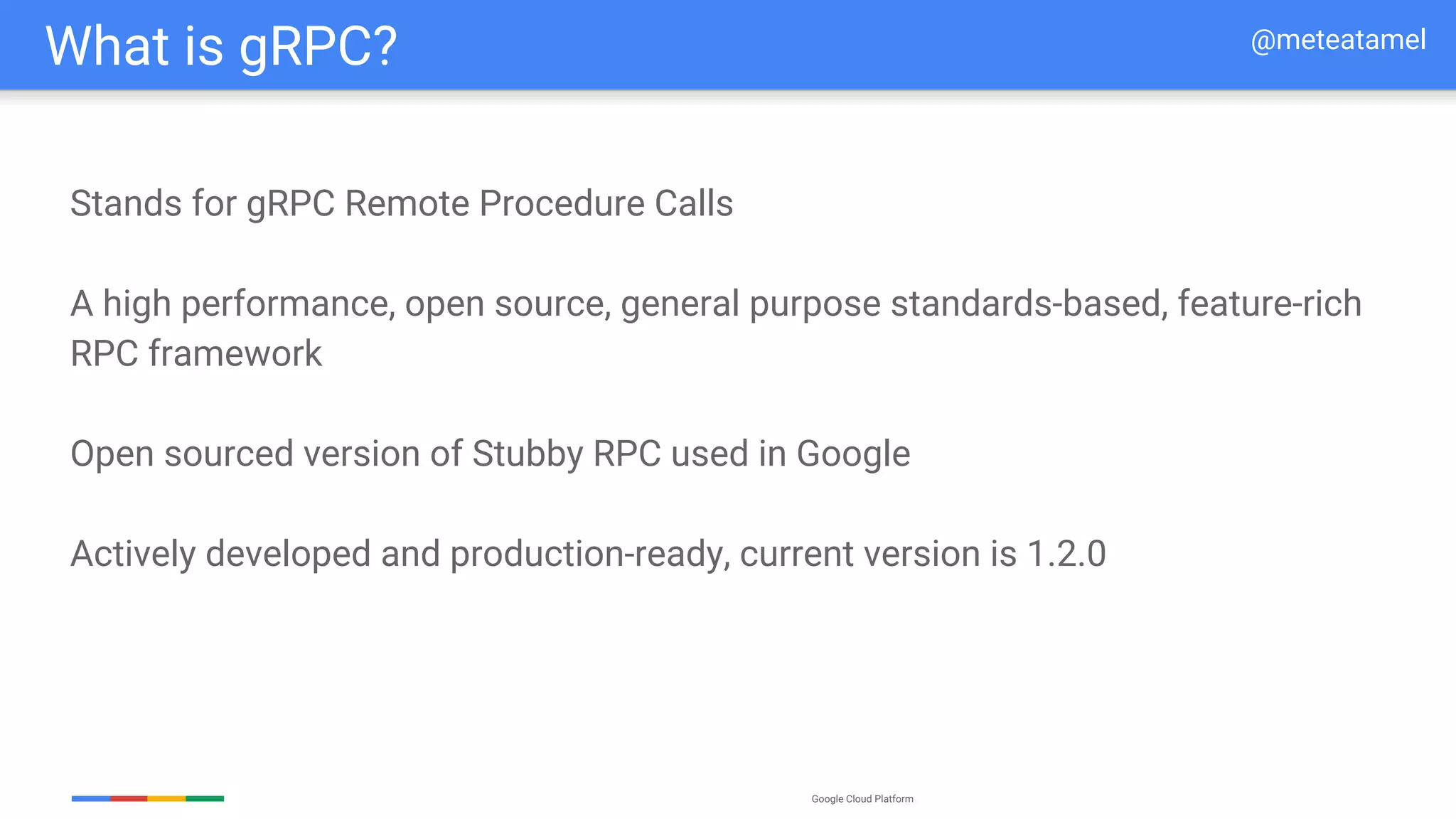 Google Cloud Platform
Stands for gRPC Remote Procedure Calls
A high performance, open source, general purpose standards-based, feature-rich
RPC framework
Open sourced version of Stubby RPC used in Google
Actively developed and production-ready, current version is 1.2.0
What is gRPC? @meteatamel
 