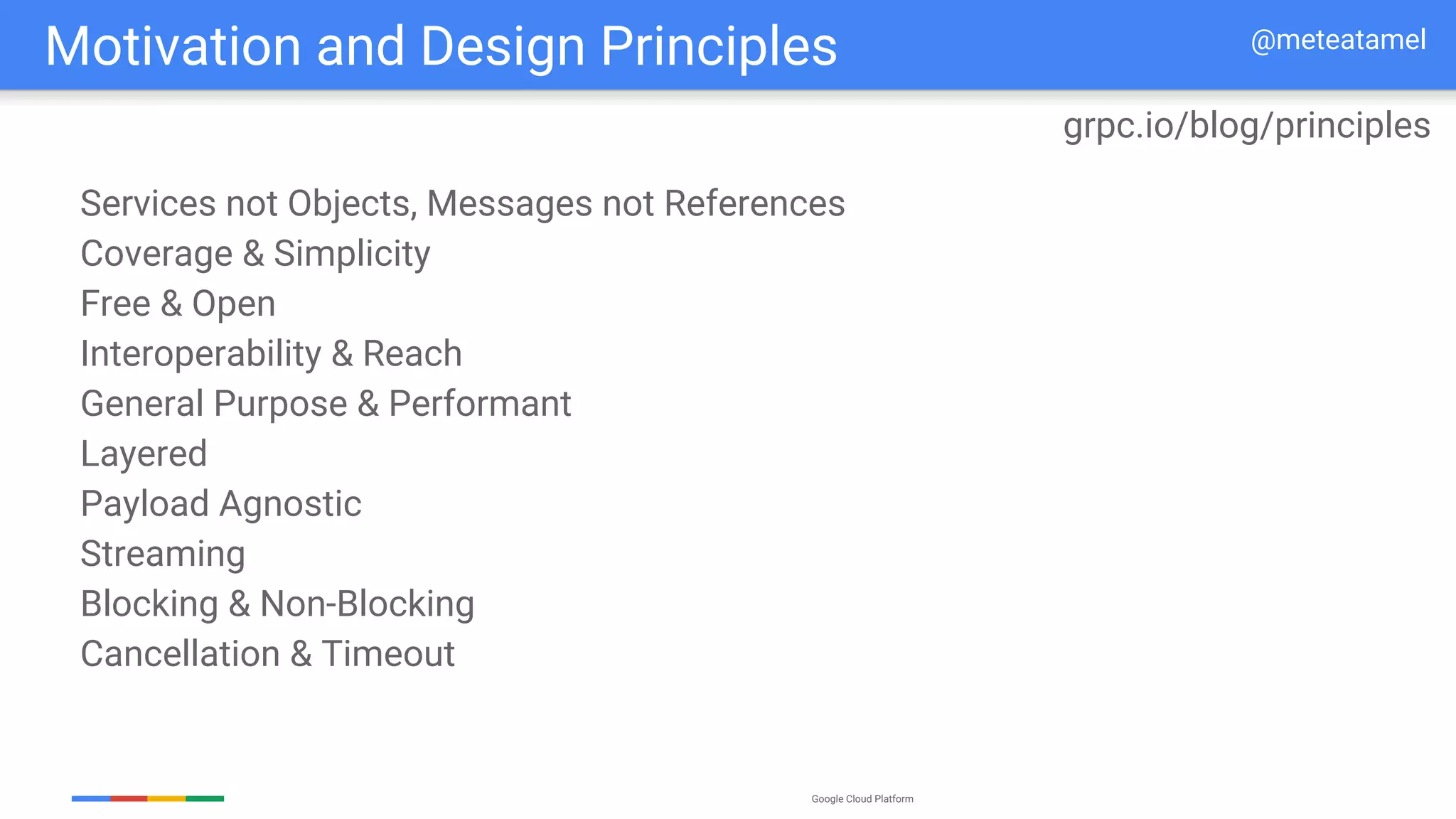 Google Cloud Platform
Services not Objects, Messages not References
Coverage & Simplicity
Free & Open
Interoperability & Reach
General Purpose & Performant
Layered
Payload Agnostic
Streaming
Blocking & Non-Blocking
Cancellation & Timeout
Motivation and Design Principles
grpc.io/blog/principles
@meteatamel
 