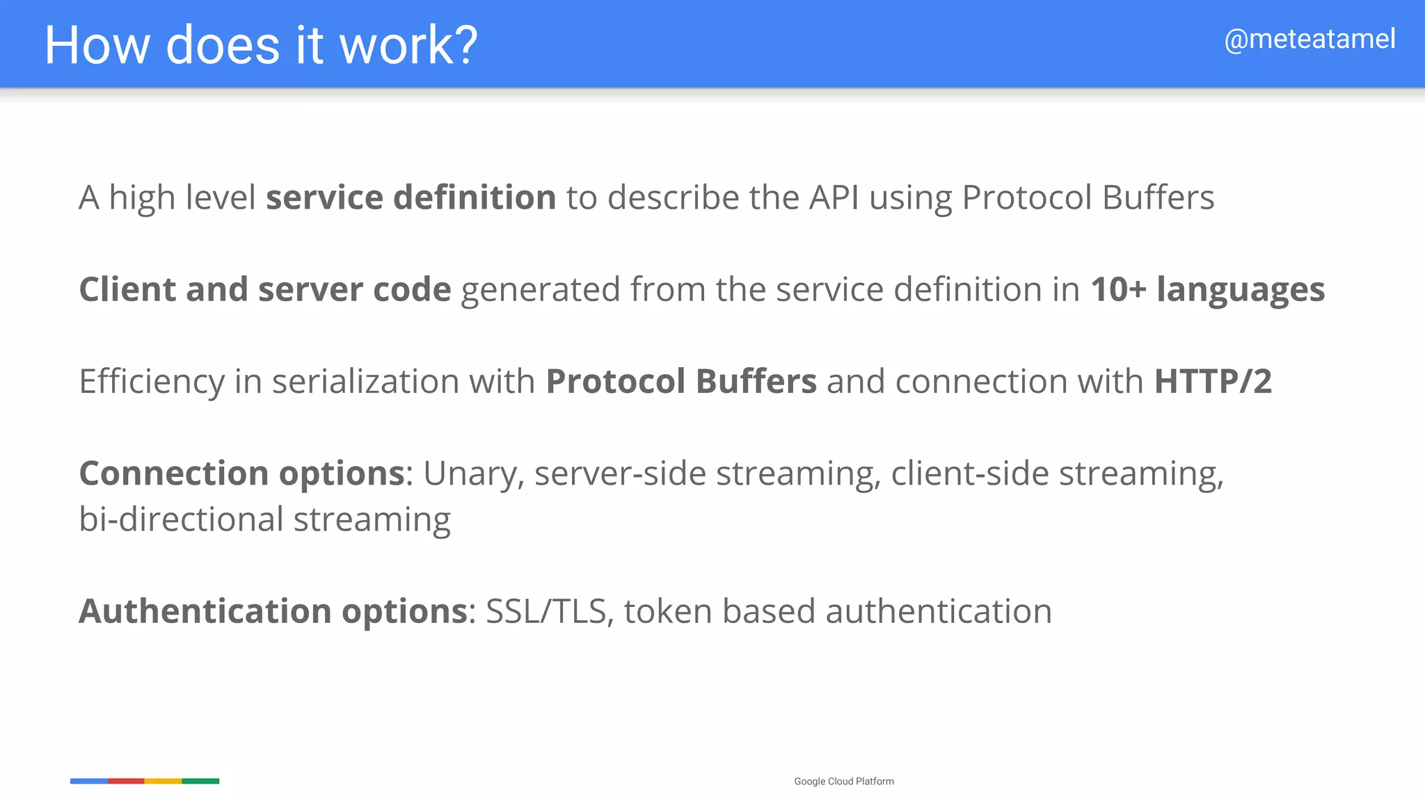 Google Cloud Platform
A high level service definition to describe the API using Protocol Buffers
Client and server code generated from the service definition in 10+ languages
Efficiency in serialization with Protocol Buffers and connection with HTTP/2
Connection options: Unary, server-side streaming, client-side streaming,
bi-directional streaming
Authentication options: SSL/TLS, token based authentication
How does it work? @meteatamel
 
