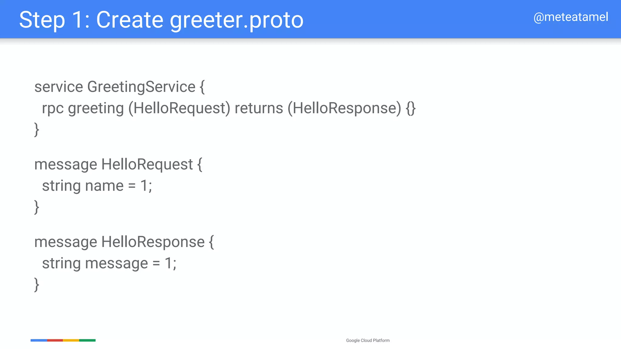 Google Cloud Platform
service GreetingService {
rpc greeting (HelloRequest) returns (HelloResponse) {}
}
Step 1: Create greeter.proto
message HelloRequest {
string name = 1;
}
message HelloResponse {
string message = 1;
}
@meteatamel
 