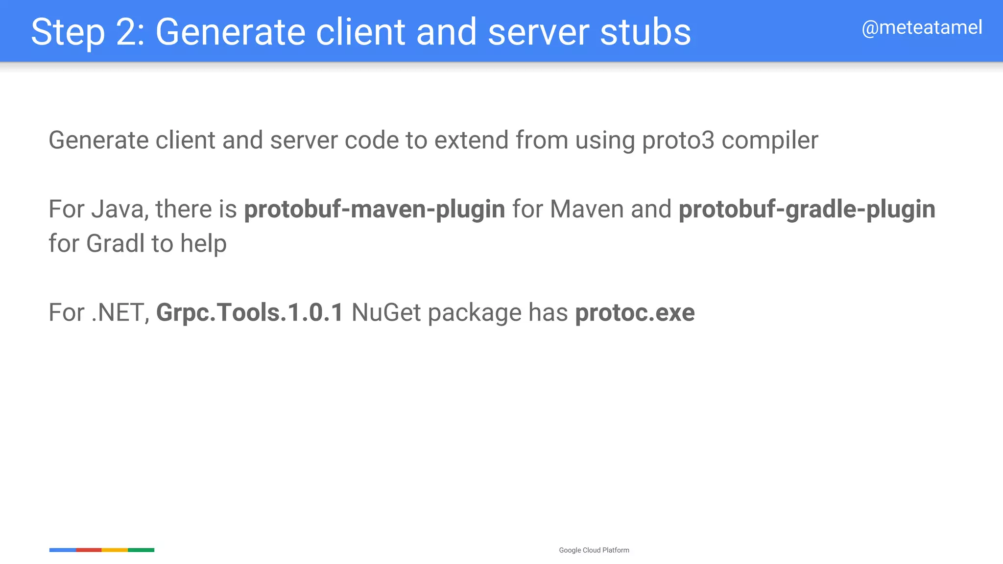 Google Cloud Platform
Generate client and server code to extend from using proto3 compiler
For Java, there is protobuf-maven-plugin for Maven and protobuf-gradle-plugin
for Gradl to help
For .NET, Grpc.Tools.1.0.1 NuGet package has protoc.exe
Step 2: Generate client and server stubs @meteatamel
 