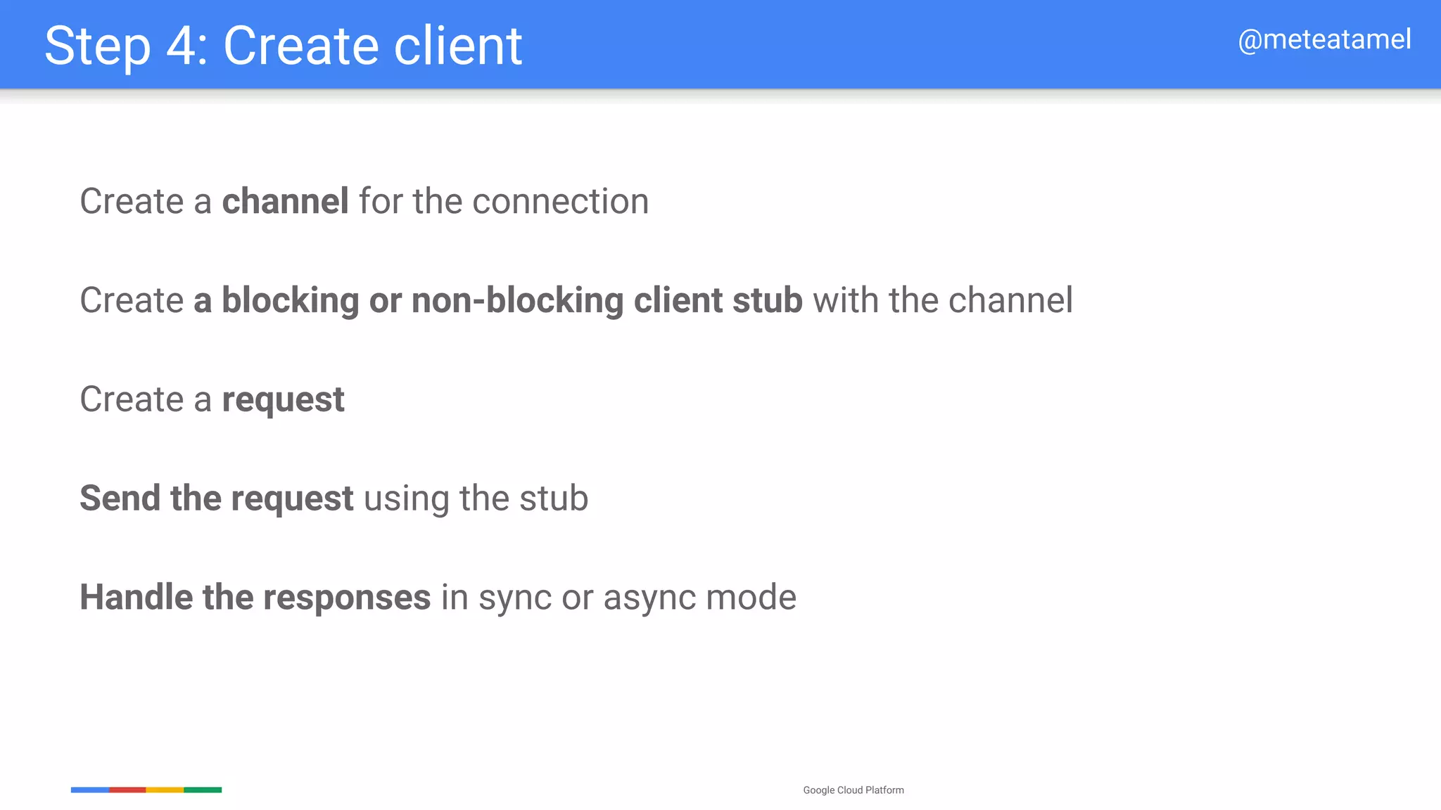 Google Cloud Platform
Create a channel for the connection
Create a blocking or non-blocking client stub with the channel
Create a request
Send the request using the stub
Handle the responses in sync or async mode
Step 4: Create client @meteatamel
 