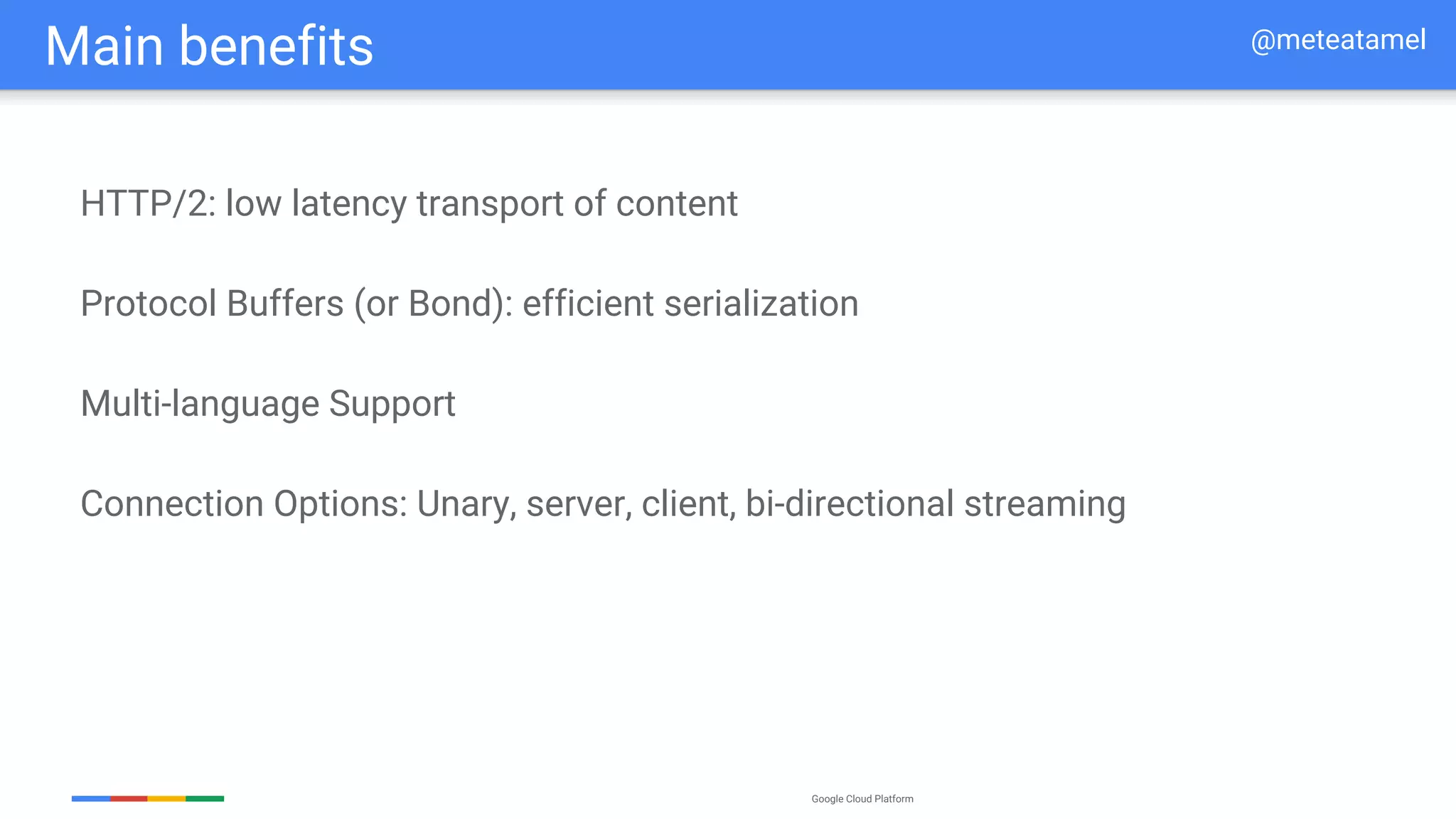 Google Cloud Platform
HTTP/2: low latency transport of content
Protocol Buffers (or Bond): efficient serialization
Multi-language Support
Connection Options: Unary, server, client, bi-directional streaming
Main benefits @meteatamel
 