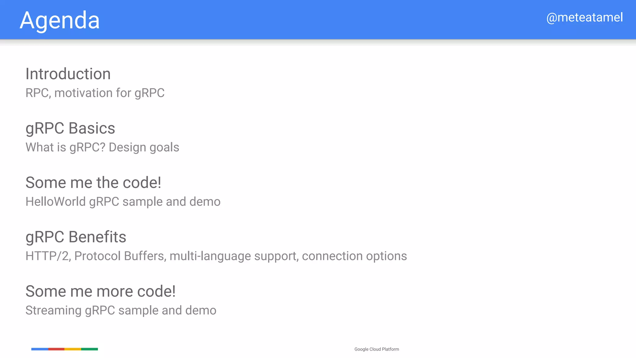 Google Cloud Platform
Agenda
Introduction
RPC, motivation for gRPC
gRPC Basics
What is gRPC? Design goals
Some me the code!
HelloWorld gRPC sample and demo
gRPC Benefits
HTTP/2, Protocol Buffers, multi-language support, connection options
Some me more code!
Streaming gRPC sample and demo
@meteatamel
 