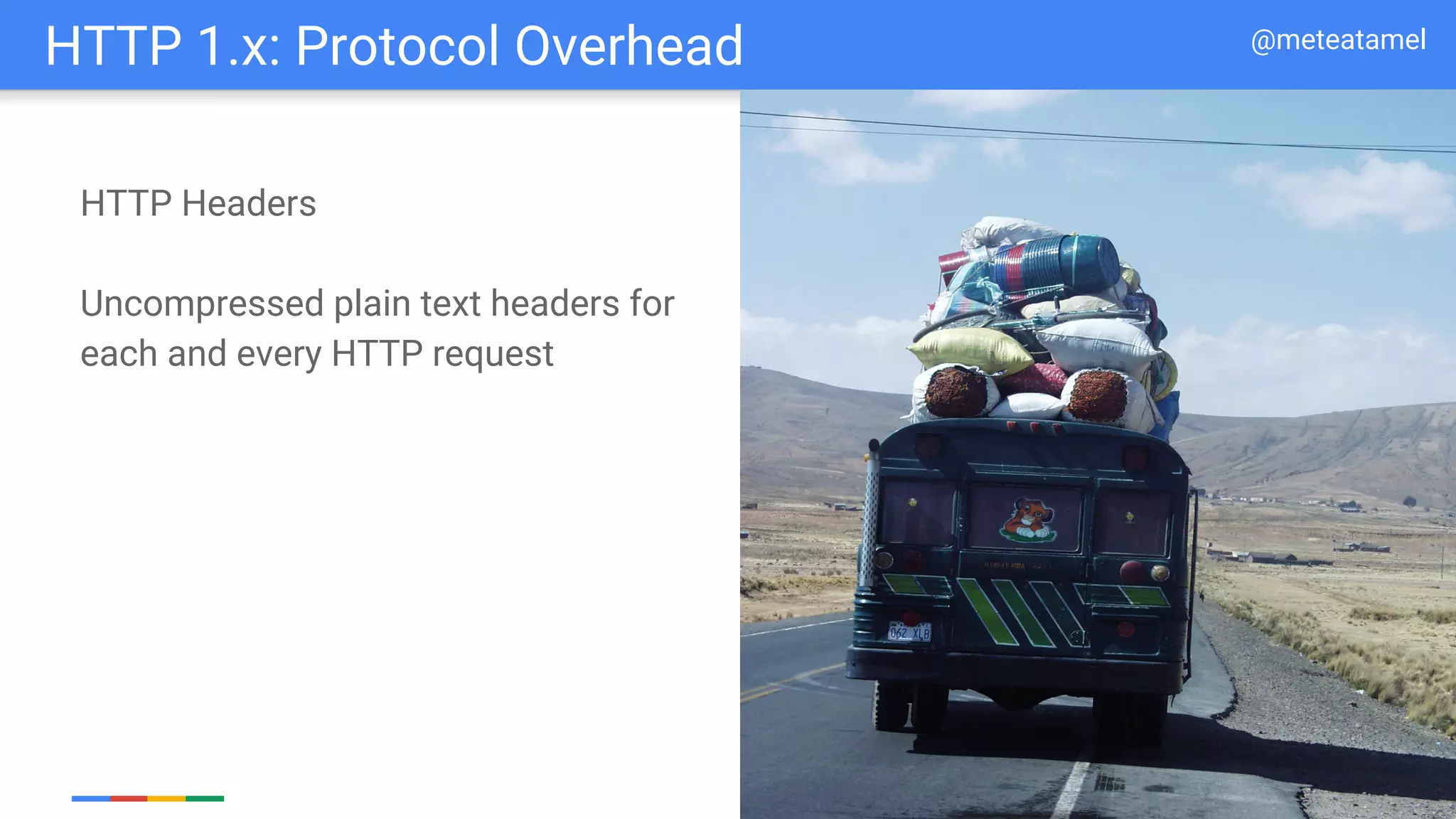 Google Cloud Platform
HTTP Headers
Uncompressed plain text headers for
each and every HTTP request
HTTP 1.x: Protocol Overhead @meteatamel
 