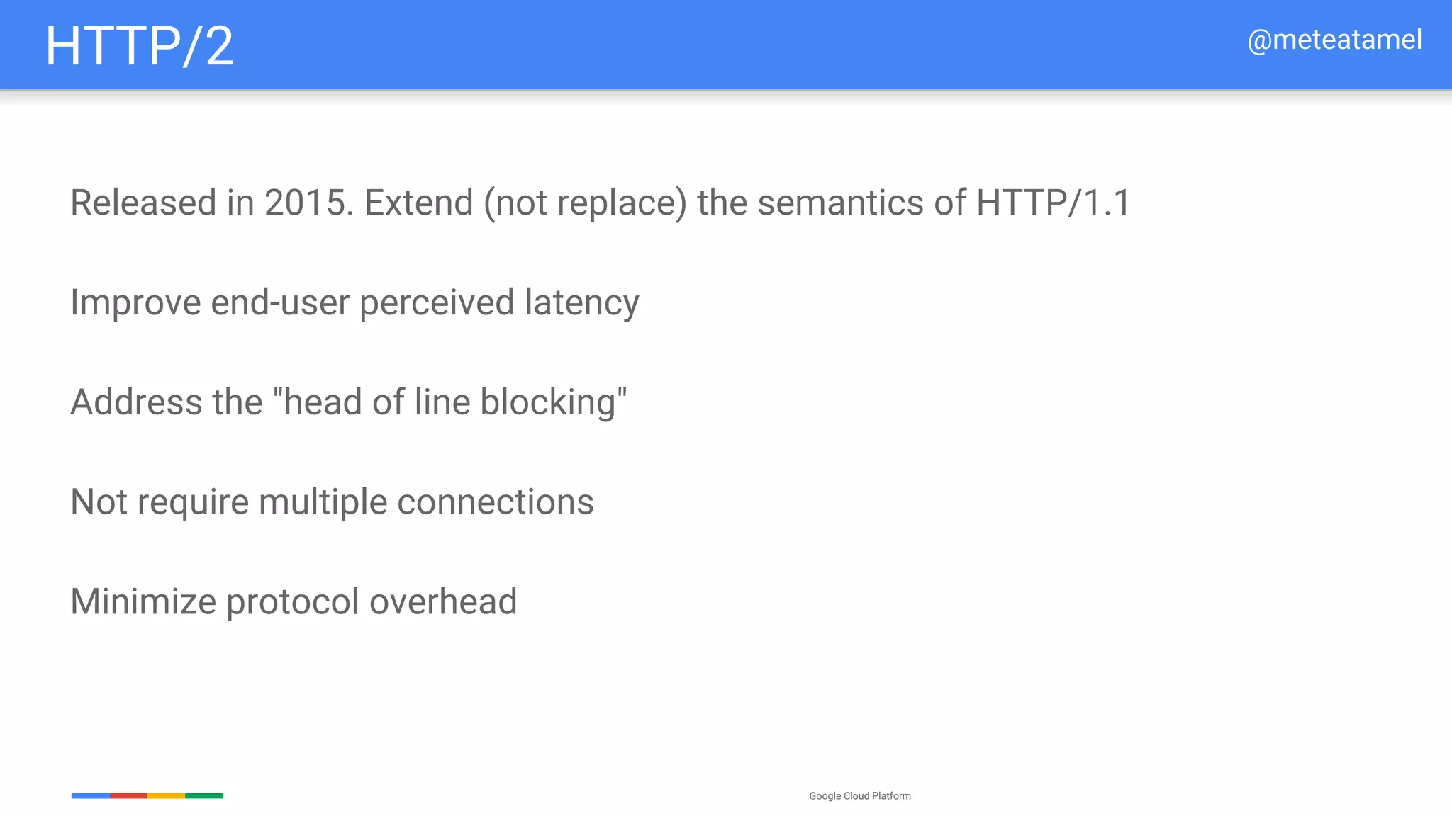 Google Cloud Platform
Released in 2015. Extend (not replace) the semantics of HTTP/1.1
Improve end-user perceived latency
Address the "head of line blocking"
Not require multiple connections
Minimize protocol overhead
HTTP/2 @meteatamel
 