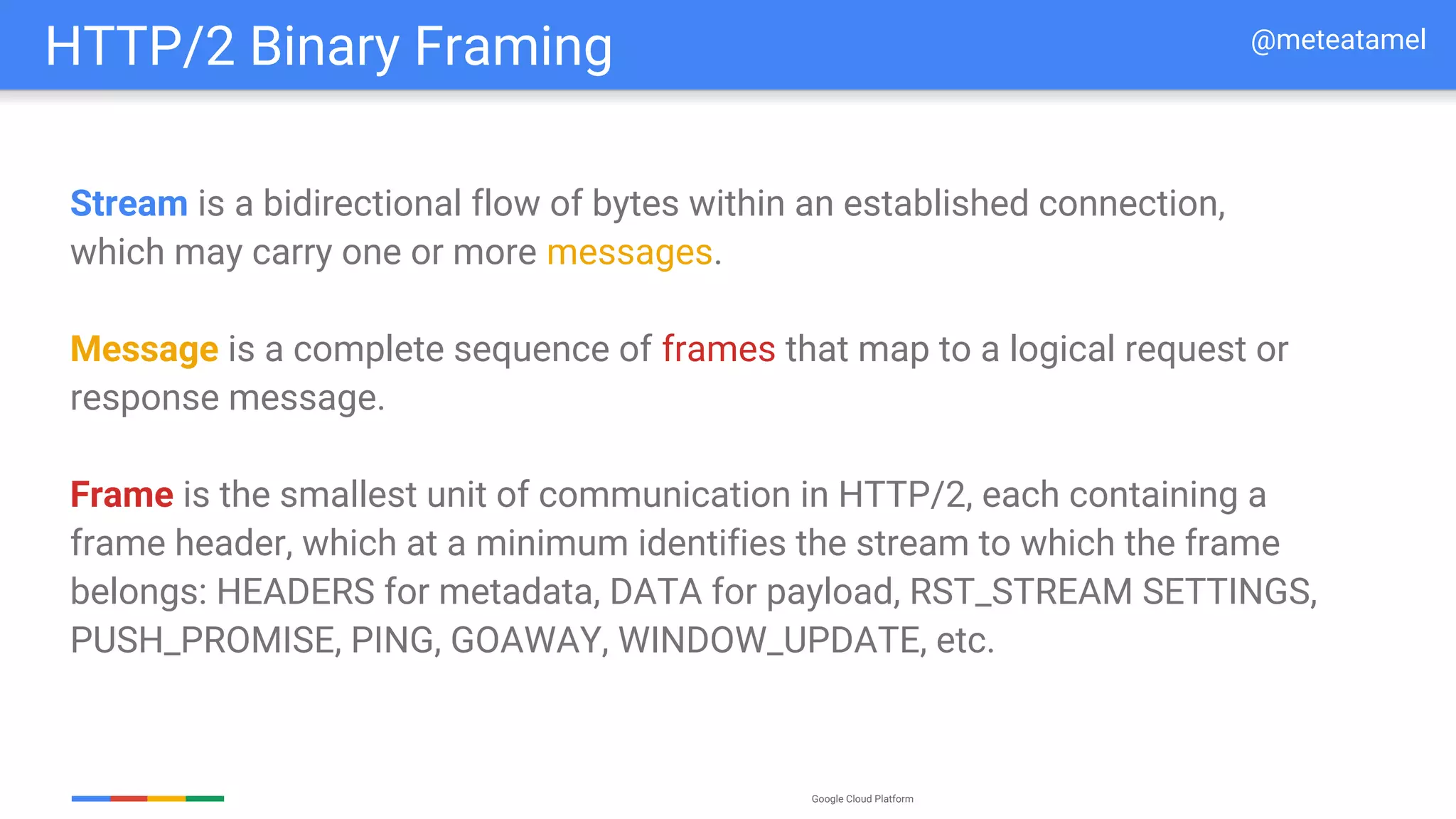 Google Cloud Platform
Stream is a bidirectional flow of bytes within an established connection,
which may carry one or more messages.
Message is a complete sequence of frames that map to a logical request or
response message.
Frame is the smallest unit of communication in HTTP/2, each containing a
frame header, which at a minimum identifies the stream to which the frame
belongs: HEADERS for metadata, DATA for payload, RST_STREAM SETTINGS,
PUSH_PROMISE, PING, GOAWAY, WINDOW_UPDATE, etc.
HTTP/2 Binary Framing @meteatamel
 