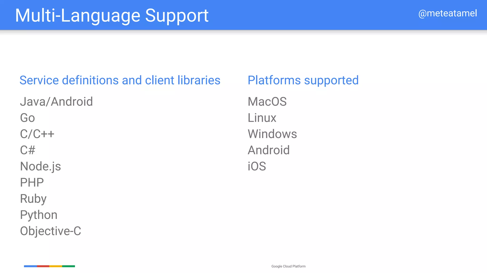 Google Cloud Platform
Multi-Language Support
Java/Android
Go
C/C++
C#
Node.js
PHP
Ruby
Python
Objective-C
Service definitions and client libraries
MacOS
Linux
Windows
Android
iOS
Platforms supported
@meteatamel
 