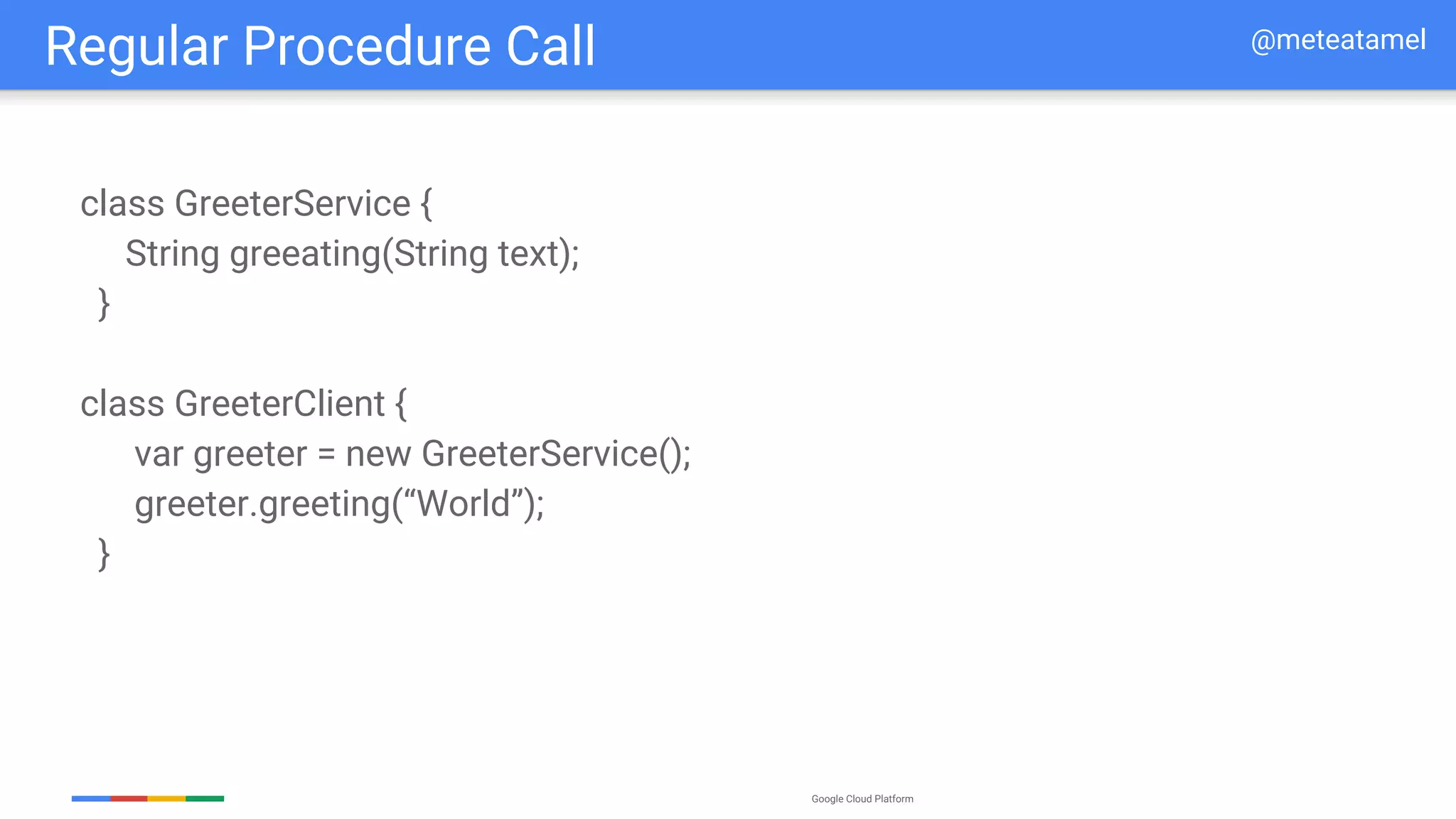 Google Cloud Platform
class GreeterService {
String greeating(String text);
}
class GreeterClient {
var greeter = new GreeterService();
greeter.greeting(“World”);
}
Regular Procedure Call @meteatamel
 