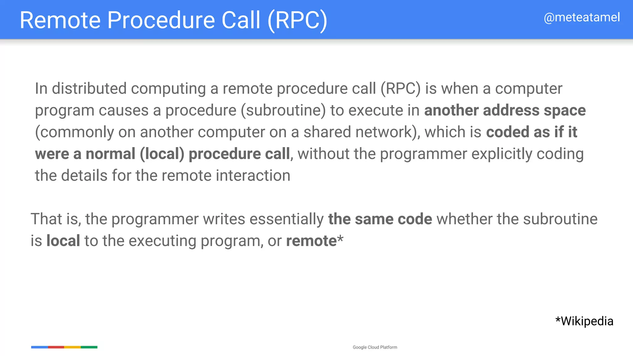 Google Cloud Platform
In distributed computing a remote procedure call (RPC) is when a computer
program causes a procedure (subroutine) to execute in another address space
(commonly on another computer on a shared network), which is coded as if it
were a normal (local) procedure call, without the programmer explicitly coding
the details for the remote interaction
That is, the programmer writes essentially the same code whether the subroutine
is local to the executing program, or remote*
Remote Procedure Call (RPC)
*Wikipedia
@meteatamel
 