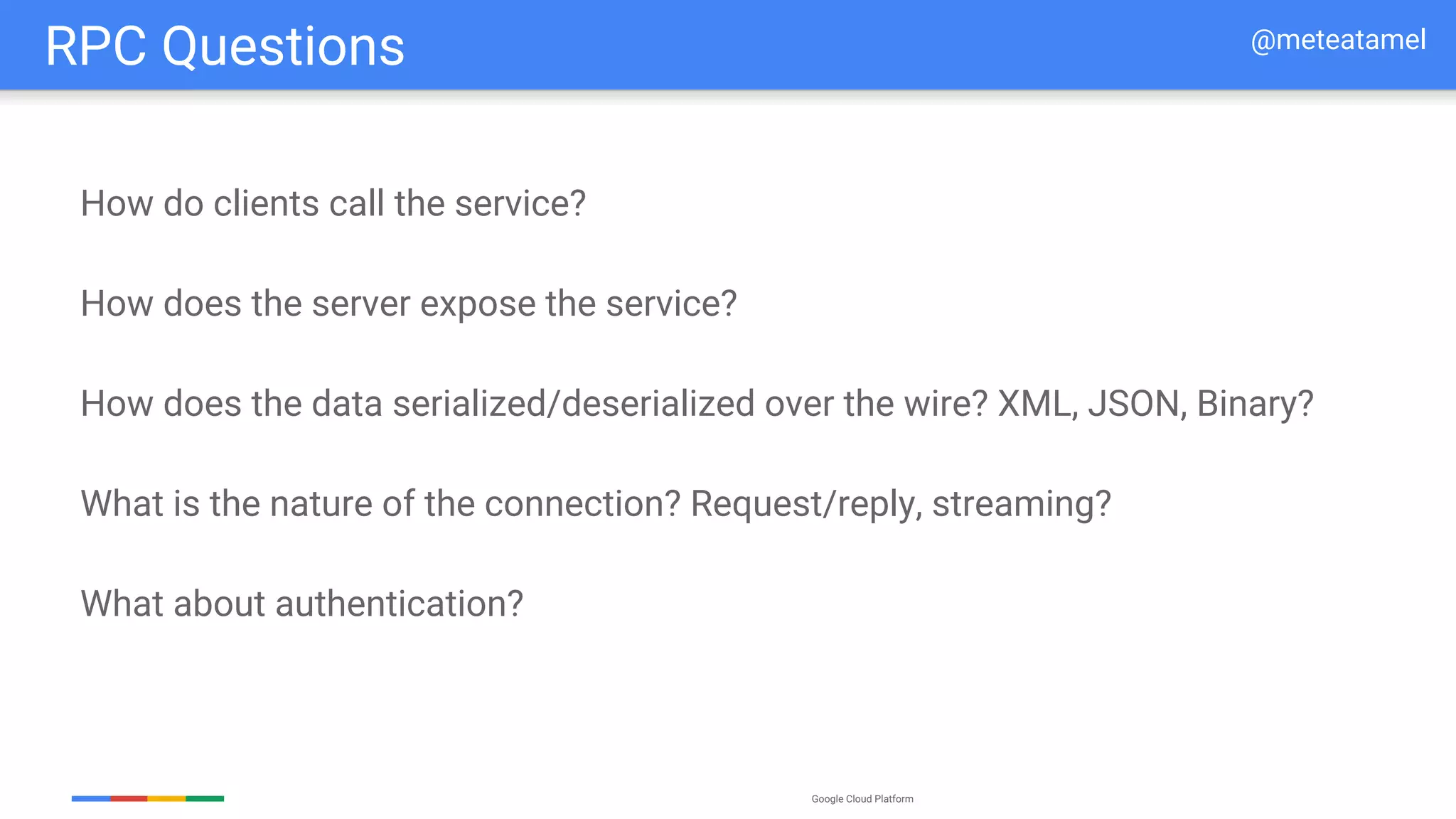 Google Cloud Platform
How do clients call the service?
How does the server expose the service?
How does the data serialized/deserialized over the wire? XML, JSON, Binary?
What is the nature of the connection? Request/reply, streaming?
What about authentication?
RPC Questions @meteatamel
 