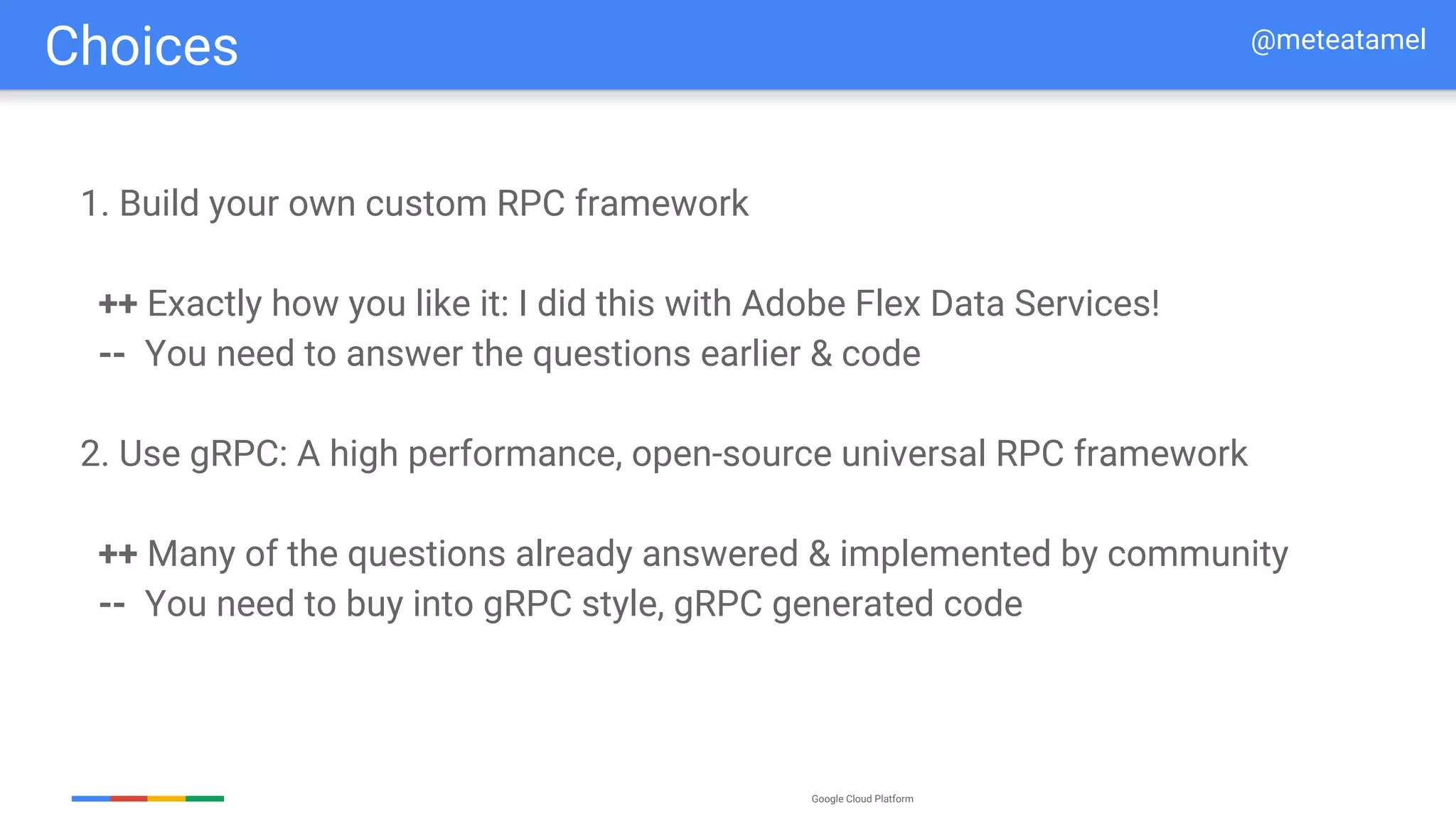 Google Cloud Platform
1. Build your own custom RPC framework
++ Exactly how you like it: I did this with Adobe Flex Data Services!
-- You need to answer the questions earlier & code
2. Use gRPC: A high performance, open-source universal RPC framework
++ Many of the questions already answered & implemented by community
-- You need to buy into gRPC style, gRPC generated code
Choices @meteatamel
 