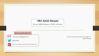 1
CMA Satish Narayan
B.com, MBA(Finance), ACMA, (M.com)
Listen to everyone; but select the right one
- Satish Narayan
satish.narayan03@gmail.com
@Satishn06
https://www.quora.com/profile/Satish-Narayan-13
Get in touch with me
 