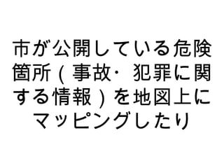 市が公開している危険
箇所（事故・犯罪に関
する情報）を地図上に
マッピングしたり
 