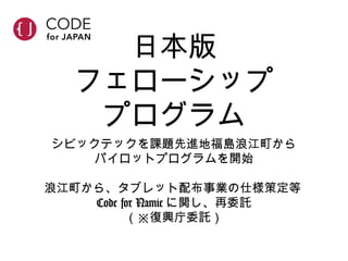 日本版
フェローシップ
プログラム
シビックテックを課題先進地福島浪江町から
パイロットプログラムを開始
浪江町から、タブレット配布事業の仕様策定等
Code for Namie に関し、再委託
（※復興庁委託）
 