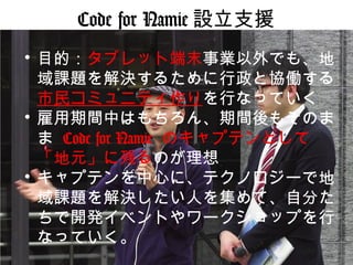 Code for Namie 設立支援
• 目的：タブレット端末事業以外でも、地
域課題を解決するために行政と協働する
市民コミュニティ作りを行なっていく
• 雇用期間中はもちろん、期間後もそのま
ま Code for Namie のキャプテンとして
「地元」に残るのが理想
• キャプテンを中心に、テクノロジーで地
域課題を解決したい人を集めて、自分た
ちで開発イベントやワークショップを行
なっていく。
 