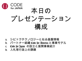 本日の
プレゼンテーション
構成
a. シビックテクノロジーと社会基盤情報
b. パートナー組織 Code for America と事業モデル
c. Code for Japan の設立と展開事業紹介
d. 入札等行政上の課題
 