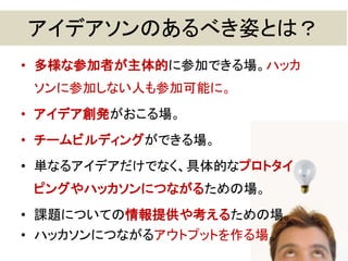 アイデアソンのあるべき姿とは？
• 多様な参加者が主体的に参加できる場。ハッカ
ソンに参加しない人も参加可能に。
• アイデア創発がおこる場。
• チームビルディングができる場。
• 単なるアイデアだけでなく、具体的なプロトタイ
ピングやハッカソンにつながるための場。
• 課題についての情報提供や考えるための場。
• ハッカソンにつながるアウトプットを作る場。
11
 