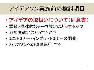 アイデアソン実施前の検討項目
• アイデアの取扱いについて（同意書）
• 課題と具体的なテーマ設定はどうするか？
• 参加者選定はどうするか？
• ミニセミナー・インプットセミナーの開催
• ハッカソンへの連動をどうする
13
 