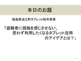 本日のお題
18
「避難者に孤独を感じさせない、
思わず利用したくなるタブレット活用
のアイデアとは？」
福島県浪江町タブレット配布事業
 