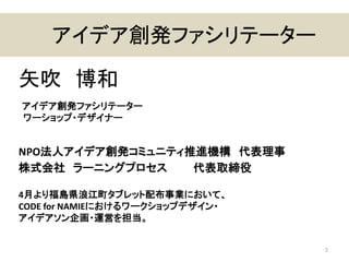 アイデア創発ファシリテーター
矢吹 博和
アイデア創発ファシリテーター
ワーショップ・デザイナー
NPO法人アイデア創発コミュニティ推進機構 代表理事
株式会社 ラーニングプロセス 代表取締役
4月より福島県浪江町タブレット配布事業において、
CODE for NAMIEにおけるワークショップデザイン・
アイデアソン企画・運営を担当。
2
 