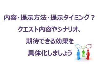 内容・提示方法・提示タイミング？
クエスト内容やシナリオ、
期待できる効果を
具体化しましょう
 