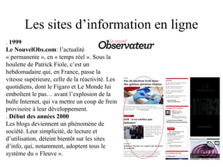 Les sites d’information en ligne
. 1999
Le NouvelObs.com: l’actualité
« permanente », en « temps réel ». Sous la
houlette de Patrick Fiole, c’est un
hebdomadaire qui, en France, passe la
vitesse supérieure, celle de la réactivité. Les
quotidiens, dont le Figaro et Le Monde lui
emboîtent le pas… avant l’explosion de la
bulle Internet, qui va mettre un coup de frein
provisoire à leur développement.
. Début des années 2000
Les blogs deviennent un phénomène de
société. Leur simplicité, de lecture et
d’utilisation, déteint bientôt sur les sites
d’info, qui, notamment, adoptent tous le
système du « Fleuve ».
 