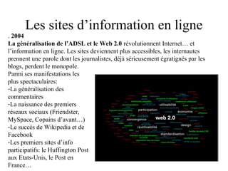 Les sites d’information en ligne
. 2004
La généralisation de l’ADSL et le Web 2.0 révolutionnent Internet… et
l’information en ligne. Les sites deviennent plus accessibles, les internautes
prennent une parole dont les journalistes, déjà sérieusement égratignés par les
blogs, perdent le monopole.
Parmi ses manifestations les
plus spectaculaires:
-La généralisation des
commentaires
-La naissance des premiers
réseaux sociaux (Friendster,
MySpace, Copains d’avant…)
-Le succès de Wikipedia et de
Facebook
-Les premiers sites d’info
participatifs: le Huffington Post
aux Etats-Unis, le Post en
France…
 