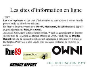 Les sites d’information en ligne
. 2007
Les « pure players »: ces sites d’information ne sont adossés à aucun titre de
presse, radio ou télévision existants.
En France, les plus connus sont Rue89, Mediapart, Bakchich (fermé depuis)
et, plus récemment, Slate.fr et Owni.
Aux Etats-Unis, dans la foulée du pionnier, Wired, ils connaissent un énorme
succès: lors de l’élection de Barack Obama en 2008, l’audience de Drudge
Report (un site de liens éditorialisés) est supérieure à celle du NY-Times; le
Huffington Post vient d’être vendu pour quelques centaines de millions de
dollars…
 