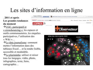 Les sites d’information en ligne
. 2011 et après
Les grandes tendances
du moment
UGC, participatif et
« crowdsourcing »: les espaces et
outils communautaires, les enquêtes
participatives, l’utilisation des
« Wiki »…
Le data journalisme: comment
mettre l’information dans des
tableaux Excel… et la rendre lisible,
accessible et modulable.
Le plurimédia: utiliser et mixer
tous les langages, vidéo, photo,
infographies, texte, liens,
cartographie…
 