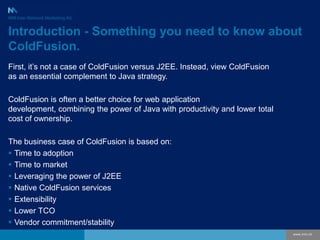 Introduction - Something you need to know about ColdFusion. First, it’s not a case of ColdFusion versus J2EE. Instead, view ColdFusion as an essential complement to Java strategy.  ColdFusion is often a better choice for web application development, combining the power of Java with productivity and lower total cost of ownership. The business case of ColdFusion is based on: ,[object Object]