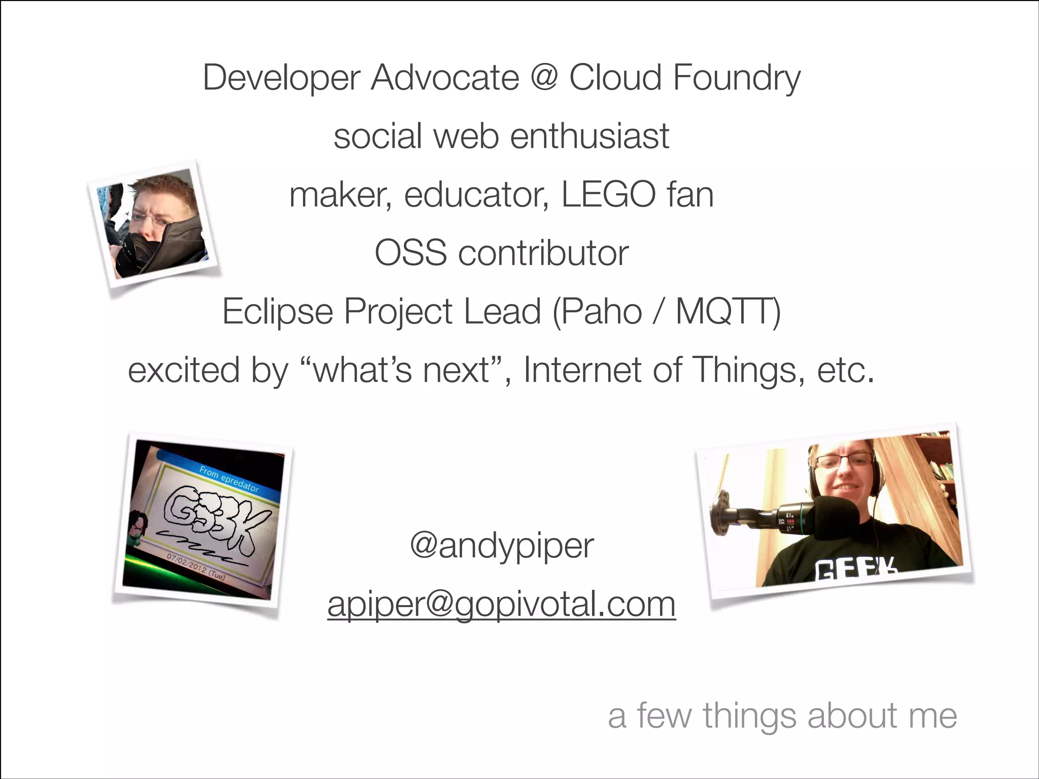 Developer Advocate @ Cloud Foundry
social web enthusiast
maker, educator, LEGO fan
OSS contributor
Eclipse Project Lead (Paho / MQTT)
excited by “what’s next”, Internet of Things, etc.
!
!

@andypiper
apiper@gopivotal.com
a few things about me

 