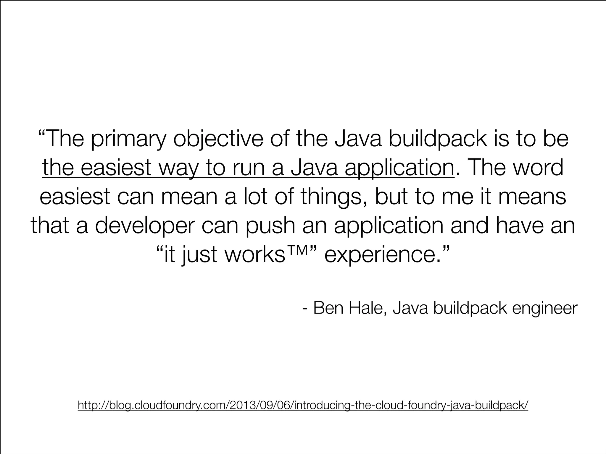 “The primary objective of the Java buildpack is to be
the easiest way to run a Java application. The word
easiest can mean a lot of things, but to me it means
that a developer can push an application and have an
“it just works™” experience.”
!

- Ben Hale, Java buildpack engineer

http://blog.cloudfoundry.com/2013/09/06/introducing-the-cloud-foundry-java-buildpack/

 